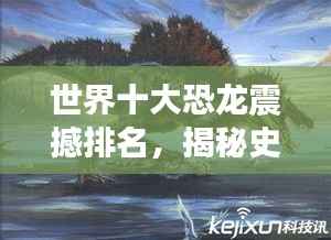 世界十大恐龙震撼排名，揭秘史前巨兽的霸主地位！